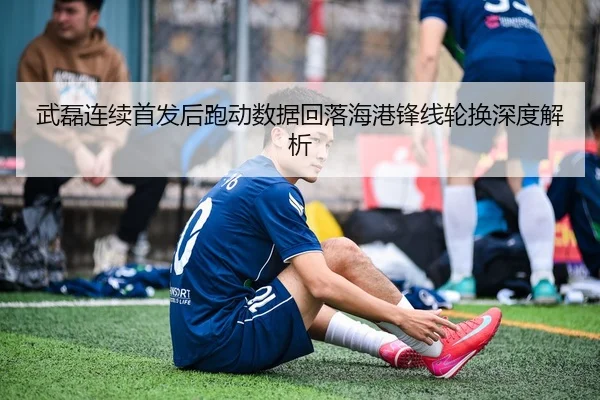 武磊连续首发后跑动数据回落海港锋线轮换深度解析